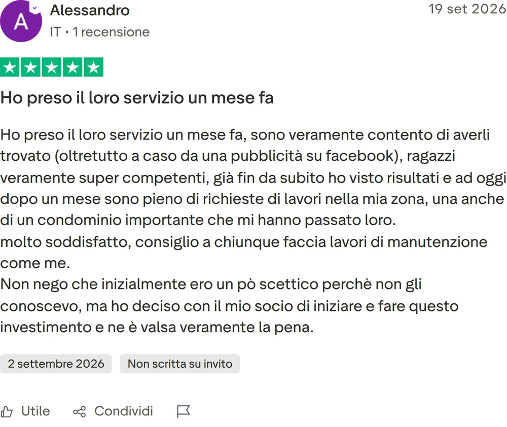 Recensione Trustpilot di Alessandro, 5 stelle su 5, pubblicata il 19 settembre 2026. Ho preso il loro servizio un mese fa. Ho preso il loro servizio un mese fa, sono veramente contento di averli trovato (oltretutto a caso da una pubblicità su facebook), ragazzi veramente super competenti, già fin da subito ho visto risultati e ad oggi dopo un mese sono pieno di richieste di lavori nella mia zona, una anche di un condominio importante che mi hanno passato loro. molto soddisfatto, consiglio a chiunque faccia lavori di manutenzione come me. Non nego che inizialmente ero un pò scettico perchè non gli conoscevo, ma ho deciso con il mio socio di iniziare e fare questo investimento e ne è valsa veramente la pena.